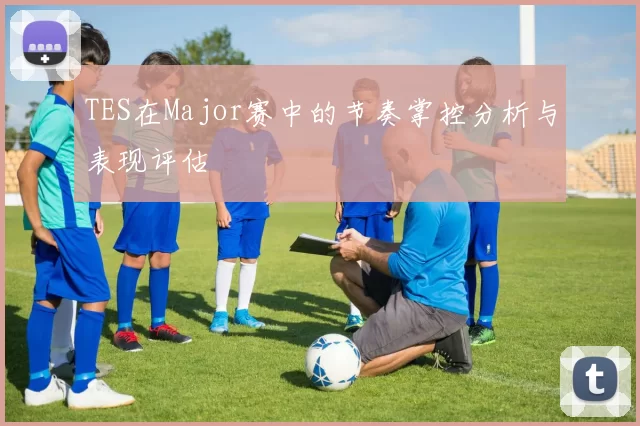 TES在Major赛中的节奏掌控分析与表现评估