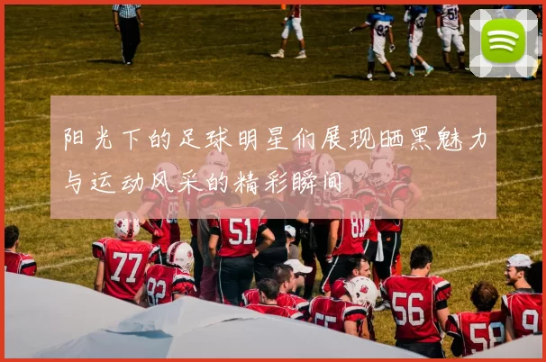 阳光下的足球明星们展现晒黑魅力与运动风采的精彩瞬间