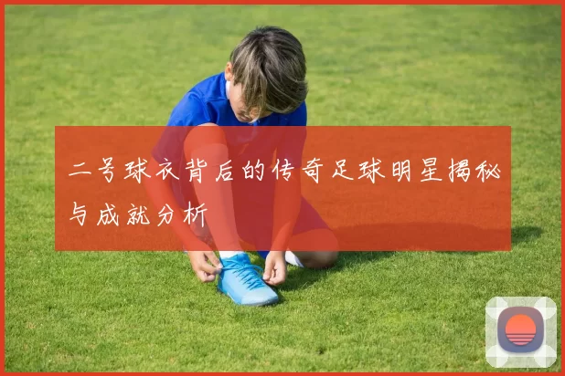 二号球衣背后的传奇足球明星揭秘与成就分析