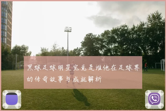 黑球足球明星究竟是谁他在足球界的传奇故事与成就解析