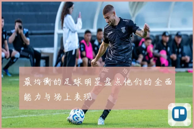 最均衡的足球明星盘点他们的全面能力与场上表现