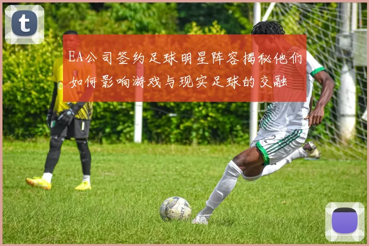 EA公司签约足球明星阵容揭秘他们如何影响游戏与现实足球的交融