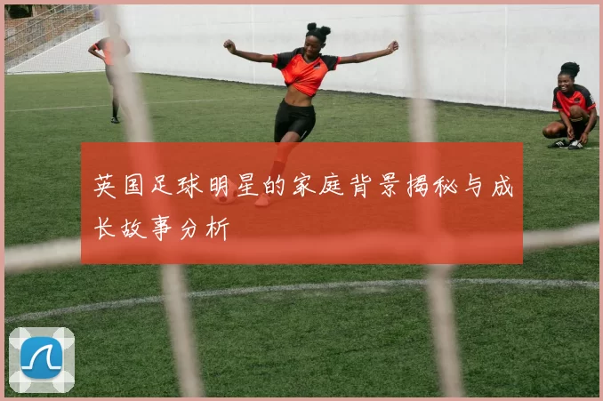 英国足球明星的家庭背景揭秘与成长故事分析