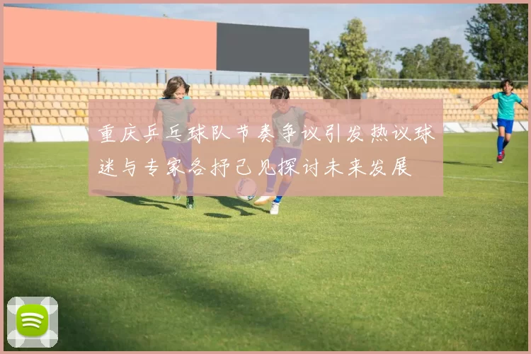 重庆乒乓球队节奏争议引发热议球迷与专家各抒己见探讨未来发展