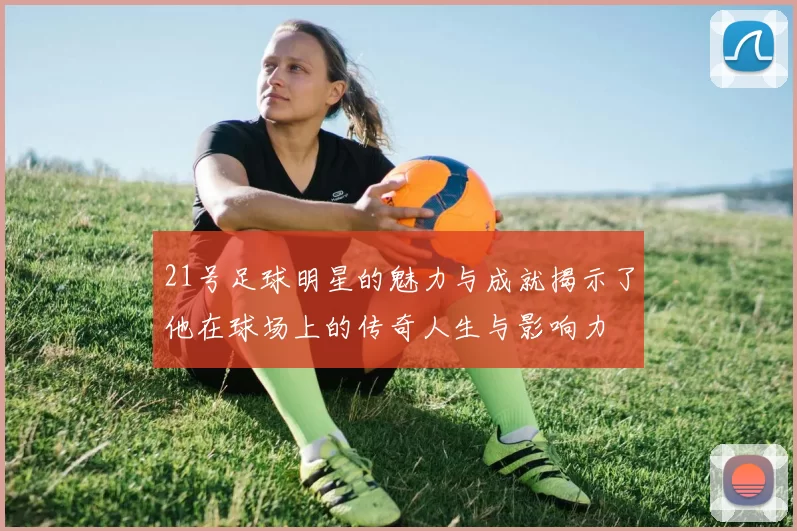 21号足球明星的魅力与成就揭示了他在球场上的传奇人生与影响力