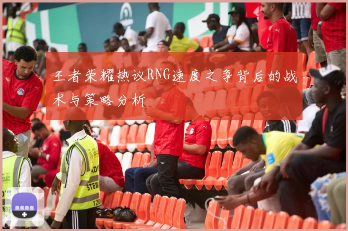 王者荣耀热议RNG速度之争背后的战术与策略分析