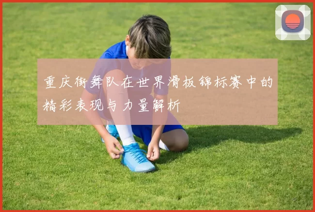 重庆街舞队在世界滑板锦标赛中的精彩表现与力量解析
