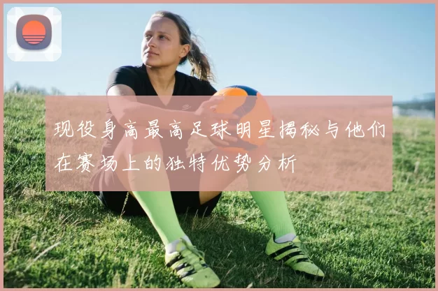 现役身高最高足球明星揭秘与他们在赛场上的独特优势分析