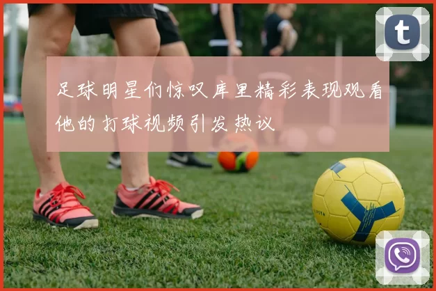 足球明星们惊叹库里精彩表现观看他的打球视频引发热议