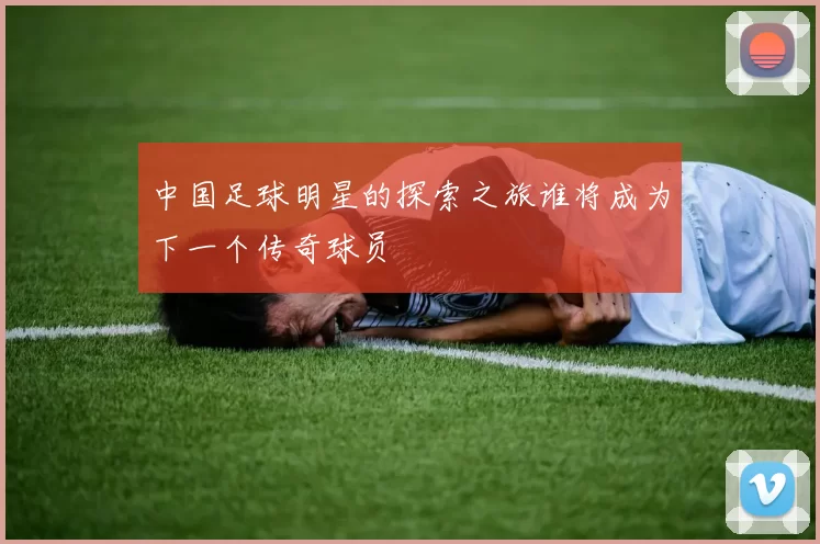 中国足球明星的探索之旅谁将成为下一个传奇球员