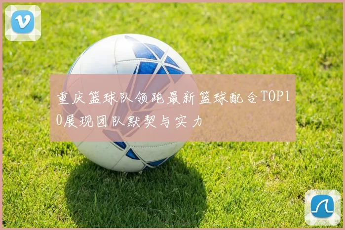 重庆篮球队领跑最新篮球配合TOP10展现团队默契与实力