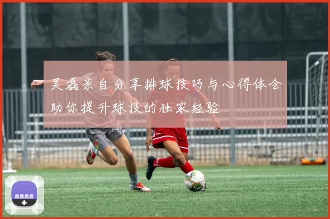 吴磊亲自分享排球技巧与心得体会助你提升球技的独家经验
