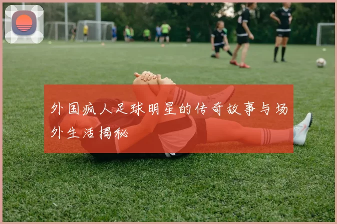 外国疯人足球明星的传奇故事与场外生活揭秘