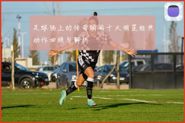 足球场上的传奇瞬间十大明星经典动作回顾与解析