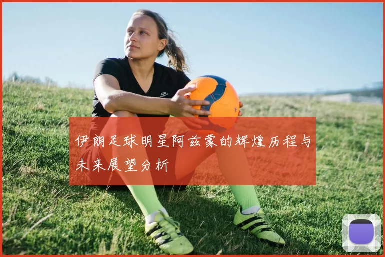 伊朗足球明星阿兹蒙的辉煌历程与未来展望分析