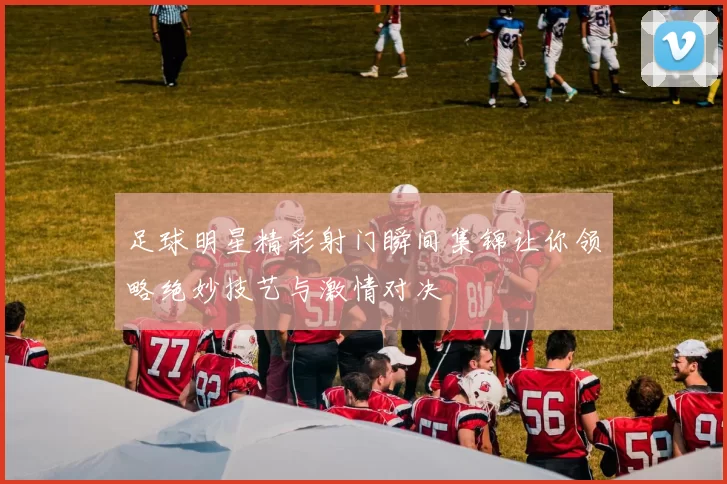 足球明星精彩射门瞬间集锦让你领略绝妙技艺与激情对决