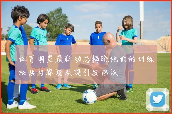 体育明星最新动态揭晓他们的训练秘诀与赛场表现引发热议