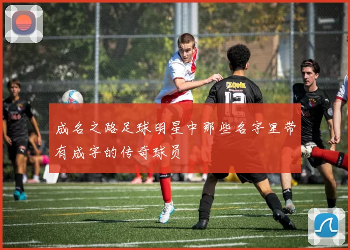 成名之路足球明星中那些名字里带有成字的传奇球员