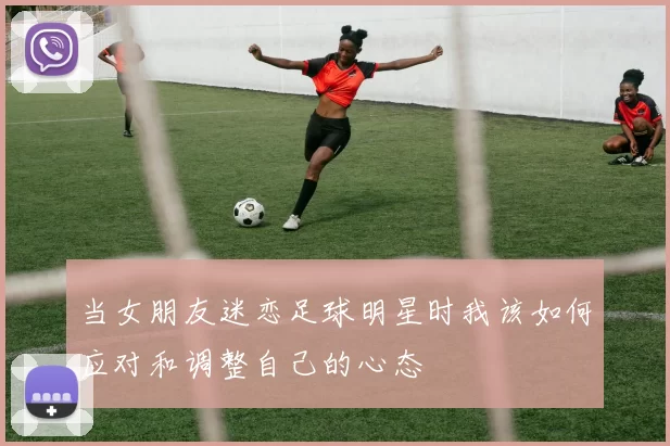 当女朋友迷恋足球明星时我该如何应对和调整自己的心态