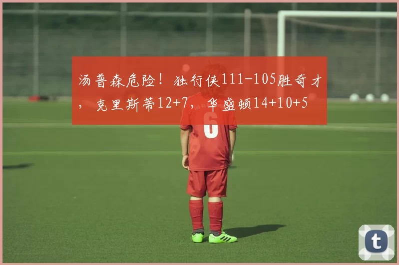 汤普森危险！独行侠111-105胜奇才，克里斯蒂12+7，华盛顿14+10+5