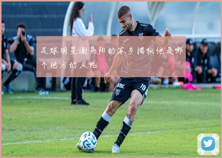 足球明星谢易阳的家乡揭秘他是哪个地方的人呢
