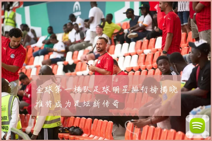全球第一梯队足球明星排行榜揭晓谁将成为足坛新传奇