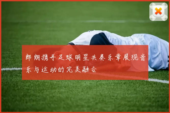 郎朗携手足球明星共奏乐章展现音乐与运动的完美融合