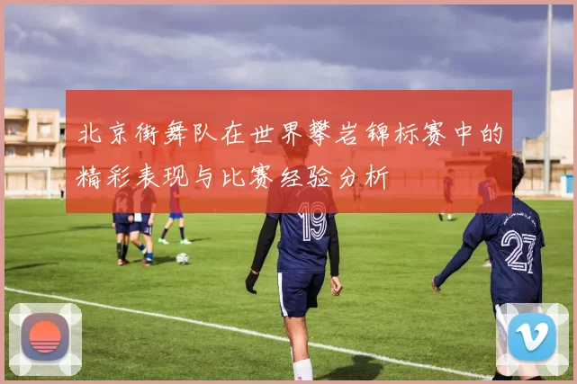 北京街舞队在世界攀岩锦标赛中的精彩表现与比赛经验分析