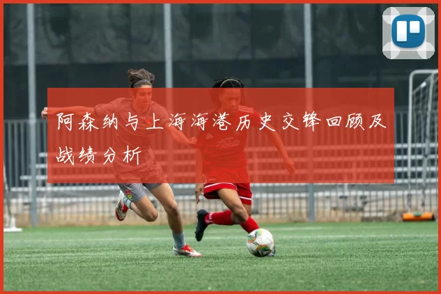 阿森纳与上海海港历史交锋回顾及战绩分析