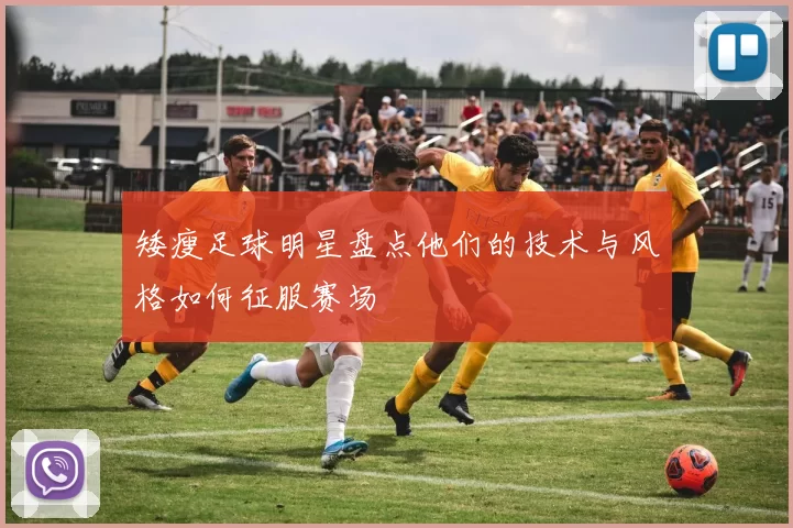 矮瘦足球明星盘点他们的技术与风格如何征服赛场