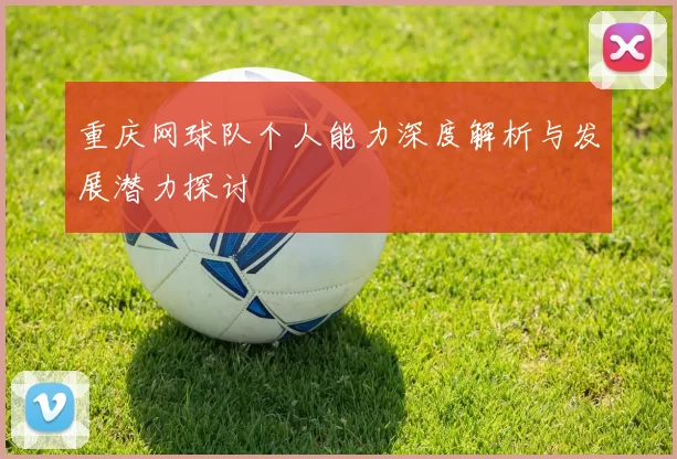 重庆网球队个人能力深度解析与发展潜力探讨
