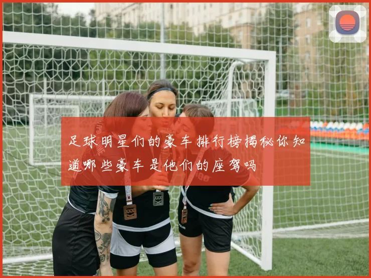 足球明星们的豪车排行榜揭秘你知道哪些豪车是他们的座驾吗