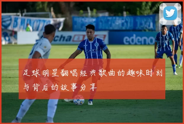 足球明星翻唱经典歌曲的趣味时刻与背后的故事分享