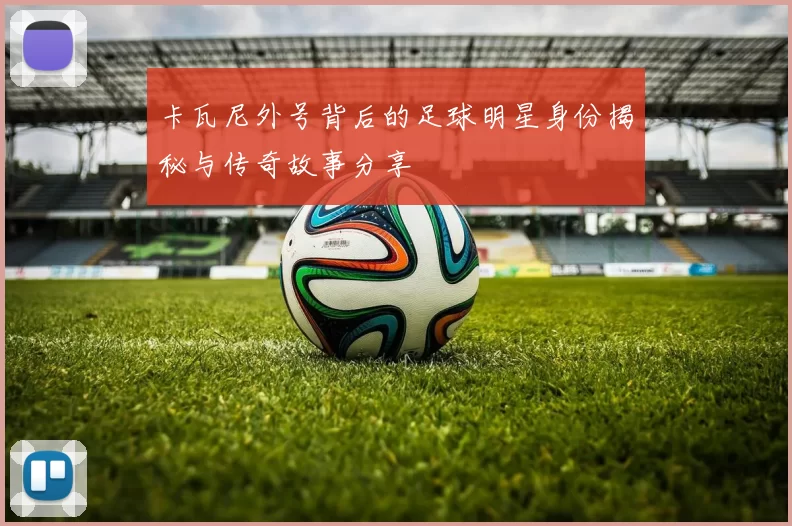 卡瓦尼外号背后的足球明星身份揭秘与传奇故事分享
