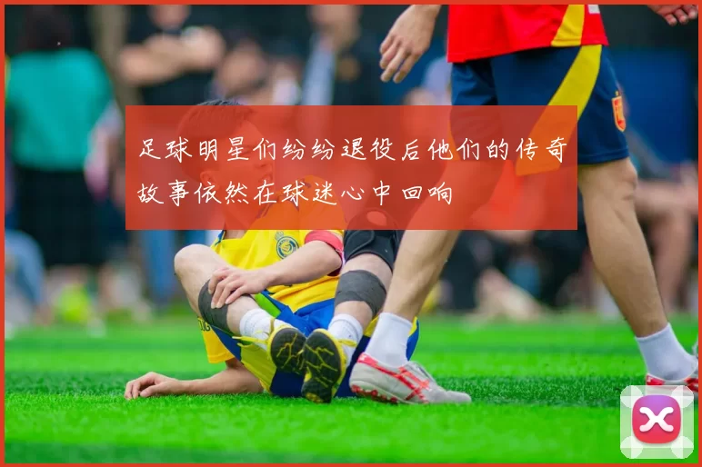 足球明星们纷纷退役后他们的传奇故事依然在球迷心中回响