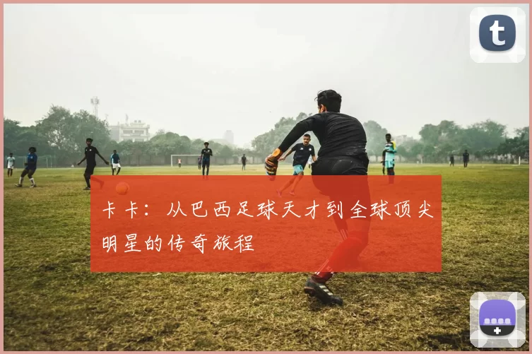 卡卡：从巴西足球天才到全球顶尖明星的传奇旅程