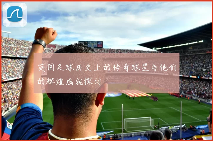 英国足球历史上的传奇球星与他们的辉煌成就探讨