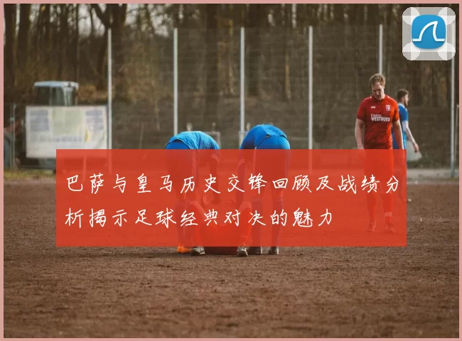 巴萨与皇马历史交锋回顾及战绩分析揭示足球经典对决的魅力