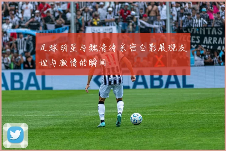 足球明星与魏清涛亲密合影展现友谊与激情的瞬间