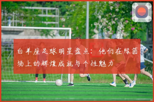 白羊座足球明星盘点：他们在绿茵场上的辉煌成就与个性魅力