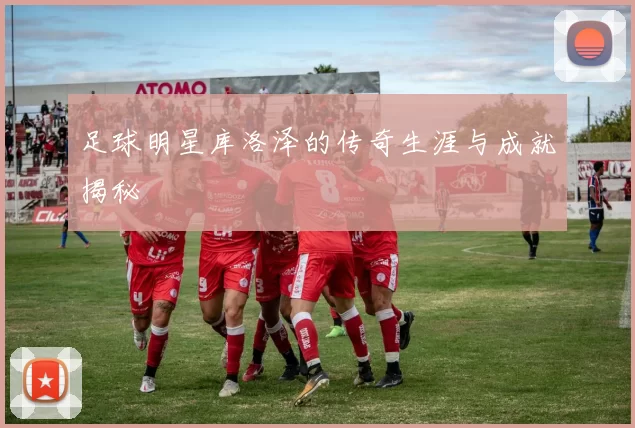足球明星库洛泽的传奇生涯与成就揭秘