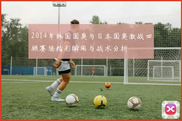 2014年韩国国奥与日本国奥激战回顾赛场精彩瞬间与战术分析