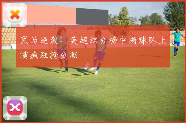 黑马逆袭！英超积分榜中游球队上演疯狂抢分潮
