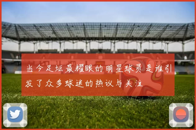 当今足坛最耀眼的明星球员是谁引发了众多球迷的热议与关注