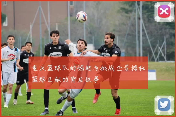 重庆篮球队的崛起与挑战全景揭秘篮球巨献的背后故事