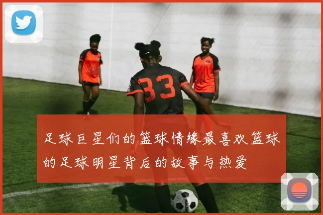 足球巨星们的篮球情缘最喜欢篮球的足球明星背后的故事与热爱