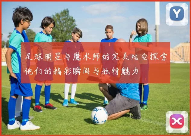 足球明星与魔术师的完美结合探索他们的精彩瞬间与独特魅力