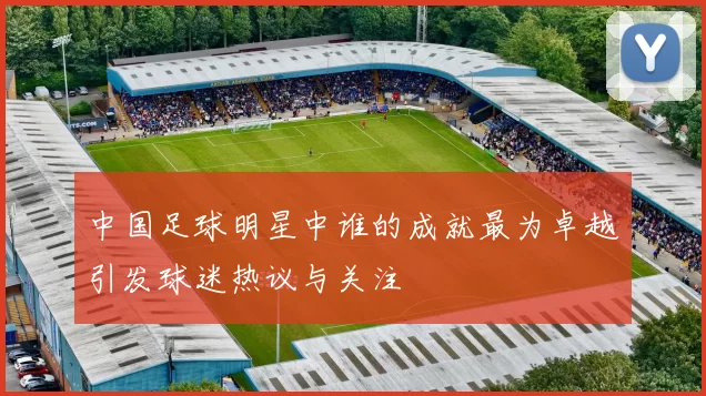中国足球明星中谁的成就最为卓越引发球迷热议与关注