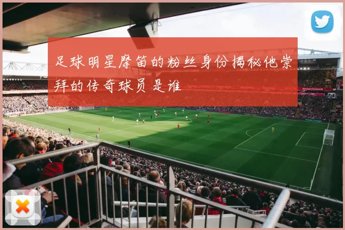 足球明星摩笛的粉丝身份揭秘他崇拜的传奇球员是谁