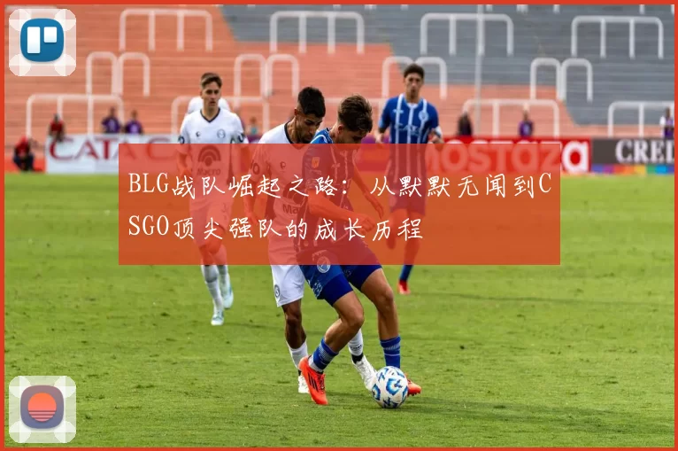 BLG战队崛起之路：从默默无闻到CSGO顶尖强队的成长历程